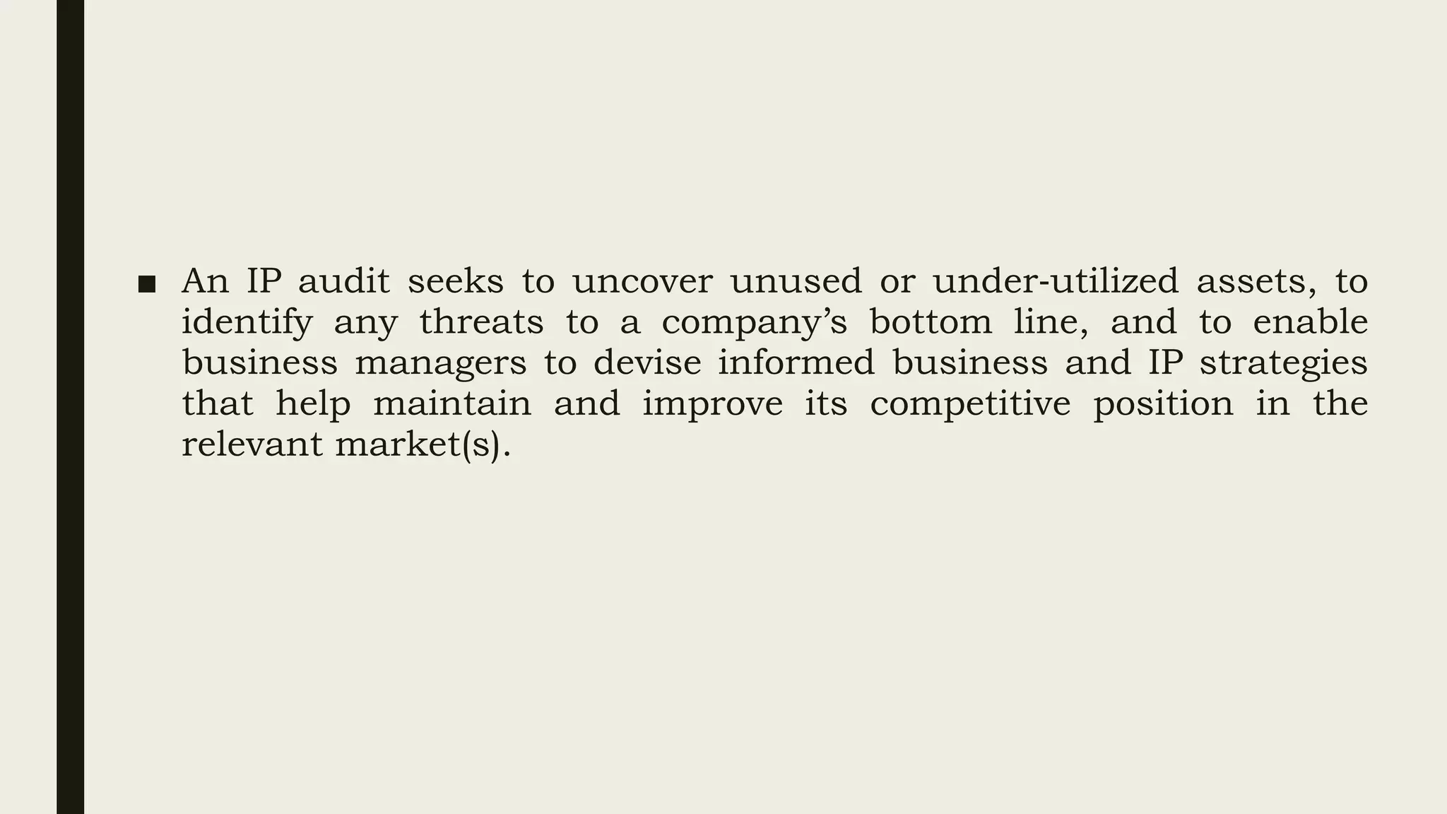 ■ An IP audit seeks to uncover unused or under‐utilized assets, to
identify any threats to a company’s bottom line, and to enable
business managers to devise informed business and IP strategies
that help maintain and improve its competitive position in the
relevant market(s).
 
