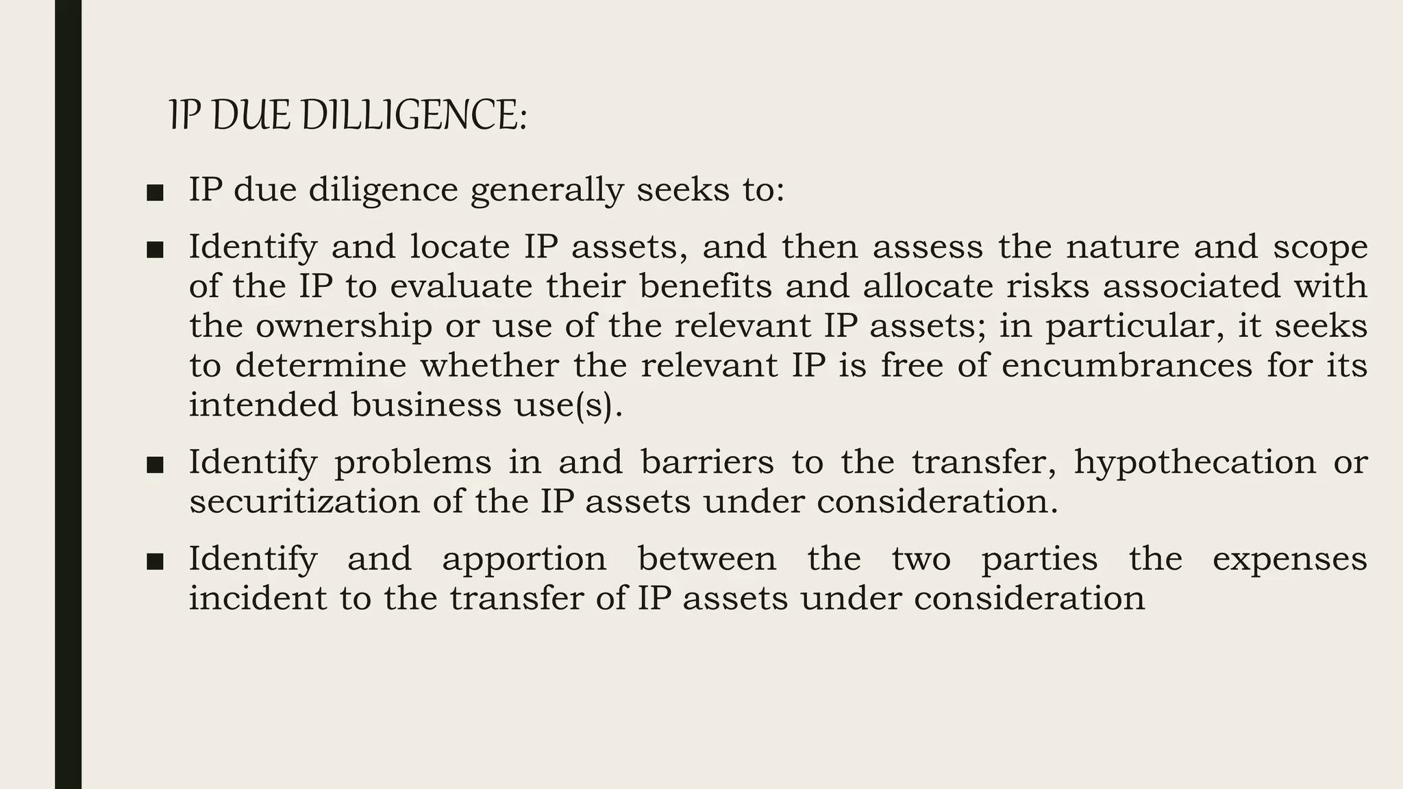 IP DUE DILLIGENCE:
■ IP due diligence generally seeks to:
■ Identify and locate IP assets, and then assess the nature and scope
of the IP to evaluate their benefits and allocate risks associated with
the ownership or use of the relevant IP assets; in particular, it seeks
to determine whether the relevant IP is free of encumbrances for its
intended business use(s).
■ Identify problems in and barriers to the transfer, hypothecation or
securitization of the IP assets under consideration.
■ Identify and apportion between the two parties the expenses
incident to the transfer of IP assets under consideration
 