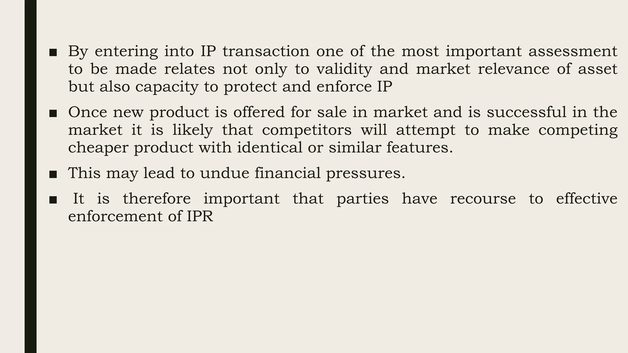 ■ By entering into IP transaction one of the most important assessment
to be made relates not only to validity and market relevance of asset
but also capacity to protect and enforce IP
■ Once new product is offered for sale in market and is successful in the
market it is likely that competitors will attempt to make competing
cheaper product with identical or similar features.
■ This may lead to undue financial pressures.
■ It is therefore important that parties have recourse to effective
enforcement of IPR
 
