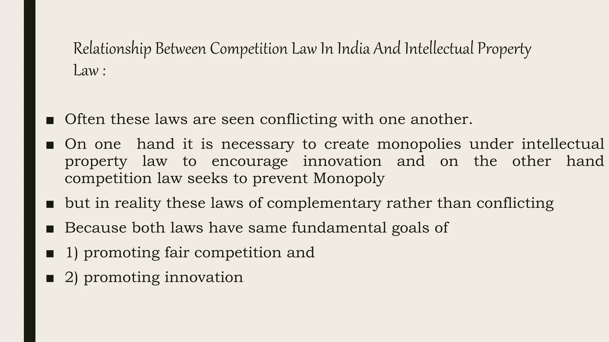 Relationship Between Competition Law In India And Intellectual Property
Law :
■ Often these laws are seen conflicting with one another.
■ On one hand it is necessary to create monopolies under intellectual
property law to encourage innovation and on the other hand
competition law seeks to prevent Monopoly
■ but in reality these laws of complementary rather than conflicting
■ Because both laws have same fundamental goals of
■ 1) promoting fair competition and
■ 2) promoting innovation
 