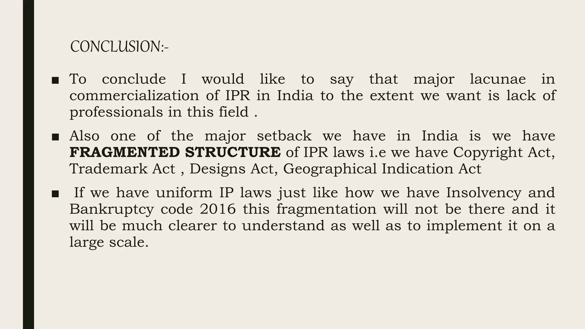 CONCLUSION:-
■ To conclude I would like to say that major lacunae in
commercialization of IPR in India to the extent we want is lack of
professionals in this field .
■ Also one of the major setback we have in India is we have
FRAGMENTED STRUCTURE of IPR laws i.e we have Copyright Act,
Trademark Act , Designs Act, Geographical Indication Act
■ If we have uniform IP laws just like how we have Insolvency and
Bankruptcy code 2016 this fragmentation will not be there and it
will be much clearer to understand as well as to implement it on a
large scale.
 