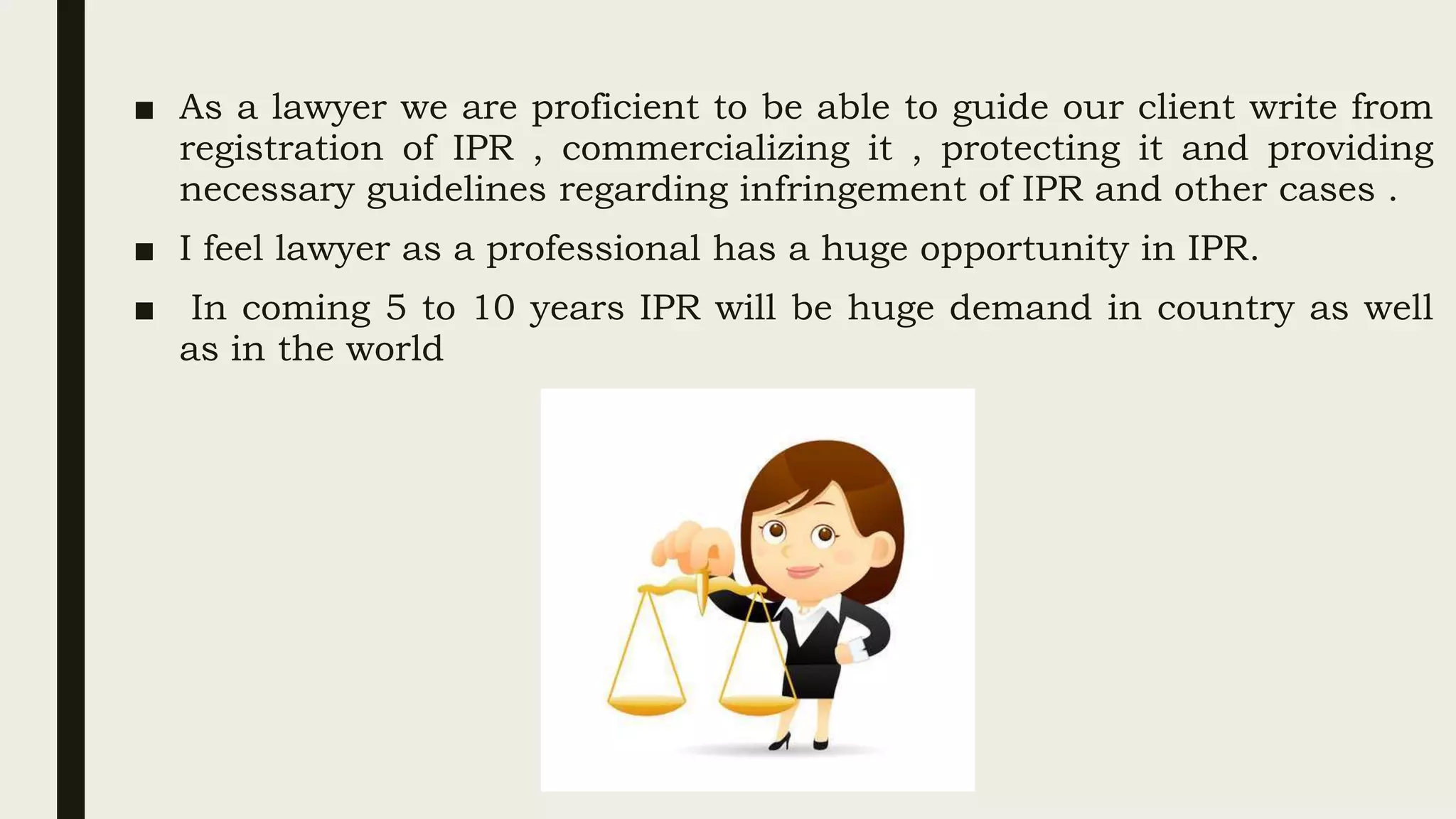 ■ As a lawyer we are proficient to be able to guide our client write from
registration of IPR , commercializing it , protecting it and providing
necessary guidelines regarding infringement of IPR and other cases .
■ I feel lawyer as a professional has a huge opportunity in IPR.
■ In coming 5 to 10 years IPR will be huge demand in country as well
as in the world
 