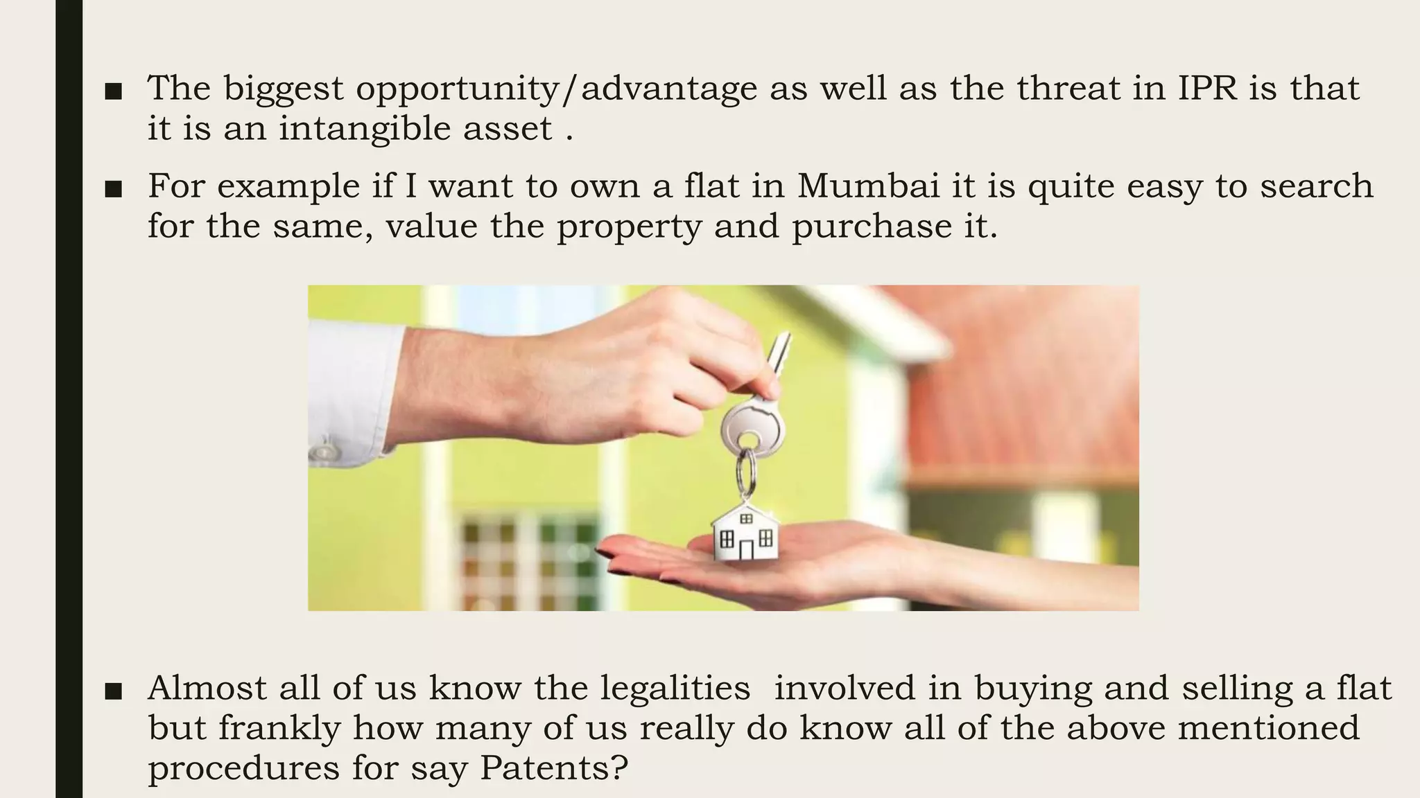 ■ The biggest opportunity/advantage as well as the threat in IPR is that
it is an intangible asset .
■ For example if I want to own a flat in Mumbai it is quite easy to search
for the same, value the property and purchase it.
■ Almost all of us know the legalities involved in buying and selling a flat
but frankly how many of us really do know all of the above mentioned
procedures for say Patents?
 