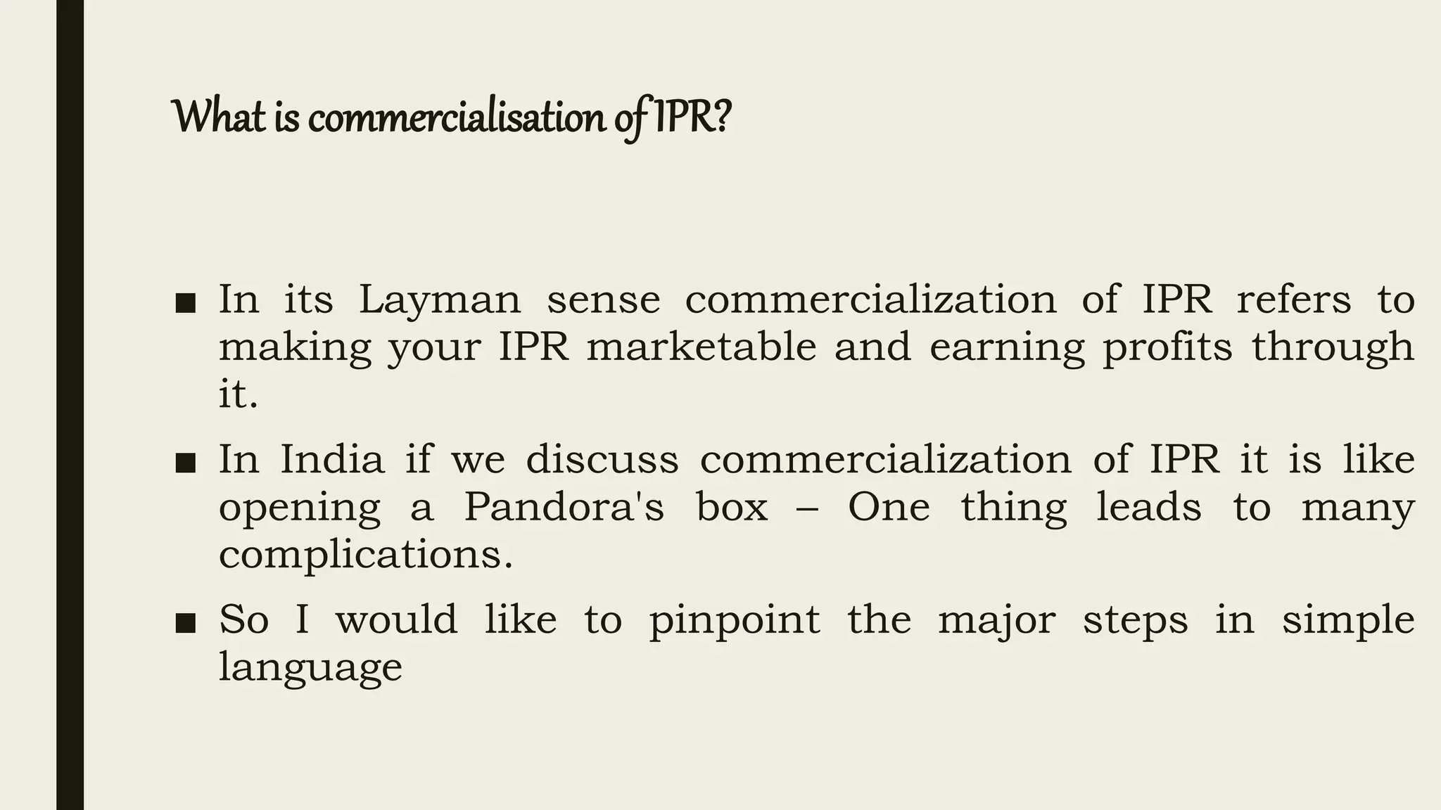 What is commercialisation of IPR?
■ In its Layman sense commercialization of IPR refers to
making your IPR marketable and earning profits through
it.
■ In India if we discuss commercialization of IPR it is like
opening a Pandora's box – One thing leads to many
complications.
■ So I would like to pinpoint the major steps in simple
language
 