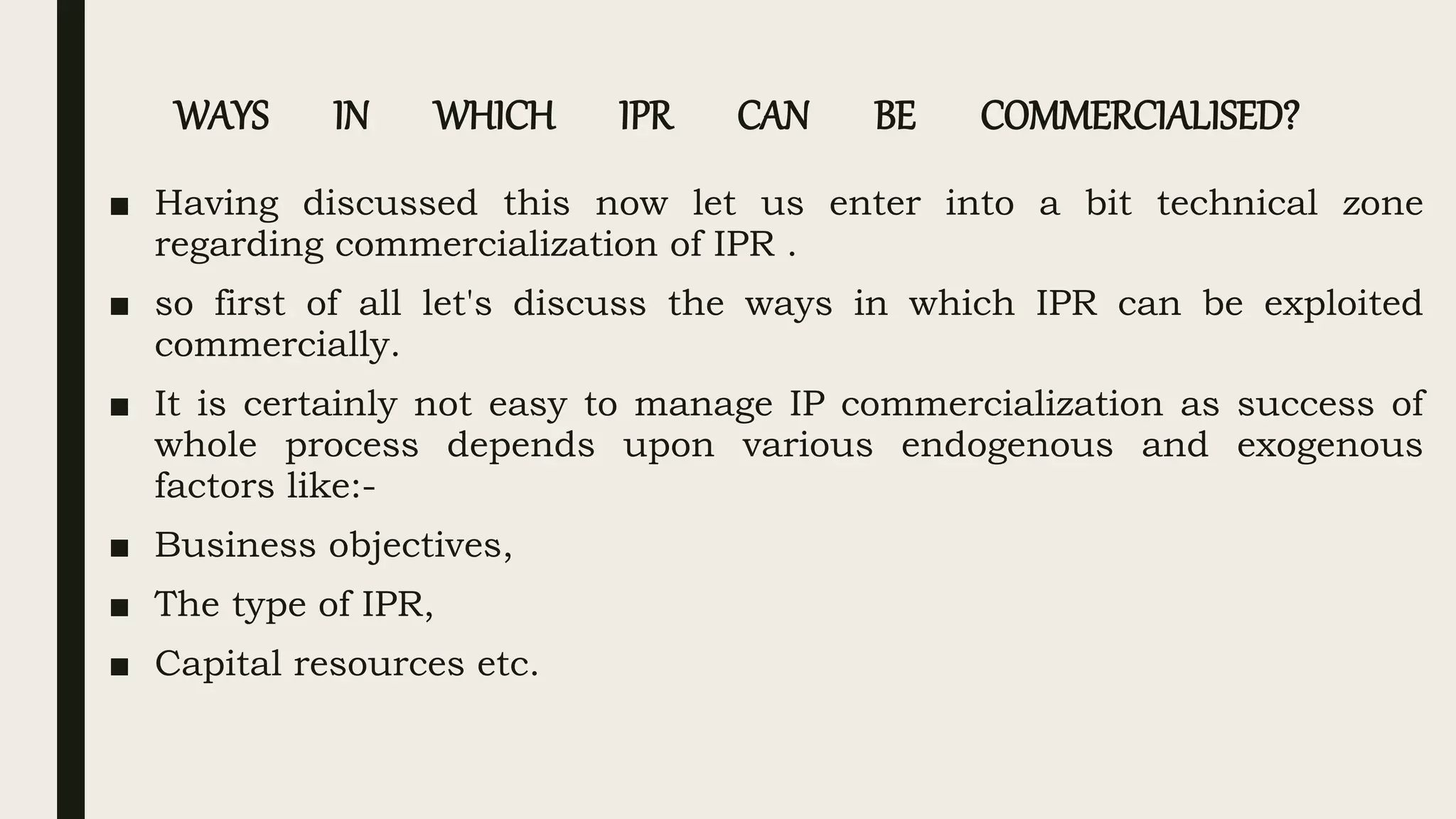 WAYS IN WHICH IPR CAN BE COMMERCIALISED?
■ Having discussed this now let us enter into a bit technical zone
regarding commercialization of IPR .
■ so first of all let's discuss the ways in which IPR can be exploited
commercially.
■ It is certainly not easy to manage IP commercialization as success of
whole process depends upon various endogenous and exogenous
factors like:-
■ Business objectives,
■ The type of IPR,
■ Capital resources etc.
 
