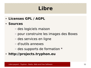Libre
●   Licenses GPL / AGPL
●   Sources
           –   des logiciels maison
           –   pour construire les images des Boxes
           –   des services en ligne
           –   d'outils annexes
           –   des supports de formation *
●   http://projects.tryphon.eu


    Libre payant - Tryphon - Radio, Web and Free Software   11
 