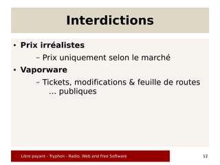 Interdictions
●   Prix irréalistes
           –   Prix uniquement selon le marché
●   Vaporware
           –   Tickets, modifications & feuille de routes
                 … publiques




    Libre payant - Tryphon - Radio, Web and Free Software   12
 