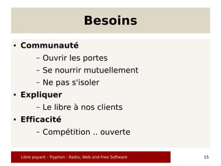 Besoins
●   Communauté
           –   Ouvrir les portes
           –   Se nourrir mutuellement
           –   Ne pas s'isoler
●   Expliquer
           –   Le libre à nos clients
●   Efficacité
           –   Compétition .. ouverte


    Libre payant - Tryphon - Radio, Web and Free Software   15
 