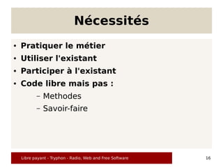 Nécessités
●   Pratiquer le métier
●   Utiliser l'existant
●   Participer à l'existant
●   Code libre mais pas :
           –   Methodes
           –   Savoir-faire




    Libre payant - Tryphon - Radio, Web and Free Software   16
 