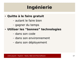 Ingénierie
●   Quitte à le faire gratuit
           –   autant le faire bien
           –   gagner du temps
●   Utiliser les “bonnes” technologies
           –   dans son code
           –   dans son environnement
           –   dans son déployement



    Libre payant - Tryphon - Radio, Web and Free Software   17
 