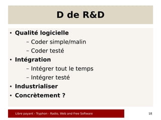 D de R&D
●   Qualité logicielle
           –   Coder simple/malin
           –   Coder testé
●   Intégration
           –   Intégrer tout le temps
           –   Intégrer testé
●   Industrialiser
●   Concrètement ?


    Libre payant - Tryphon - Radio, Web and Free Software   18
 