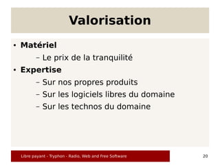 Valorisation
●   Matériel
           –   Le prix de la tranquilité
●   Expertise
           –   Sur nos propres produits
           –   Sur les logiciels libres du domaine
           –   Sur les technos du domaine




    Libre payant - Tryphon - Radio, Web and Free Software   20
 