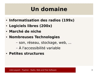 Un domaine
●   Informatisation des radios (199x)
●   Logiciels libres (200x)
●   Marché de niche
●   Nombreuses Technologies
           –   son, réseau, stockage, web, ...
           –   À l'accessibilité variable
●   Petites structures



    Libre payant - Tryphon - Radio, Web and Free Software   3
 