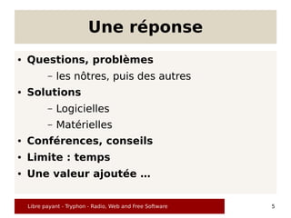 Une réponse
●   Questions, problèmes
           –   les nôtres, puis des autres
●   Solutions
           –   Logicielles
           –   Matérielles
●   Conférences, conseils
●   Limite : temps
●   Une valeur ajoutée …


    Libre payant - Tryphon - Radio, Web and Free Software   5
 