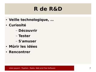 R de R&D
●   Veille technologique, …
●   Curiosité
           –   Découvrir
           –   Tester
           –   S'amuser
●   Mûrir les idées
●   Rencontrer



    Libre payant - Tryphon - Radio, Web and Free Software   7
 
