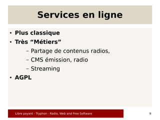 Services en ligne
●   Plus classique
●   Très “Métiers”
           –   Partage de contenus radios,
           –   CMS émission, radio
           –   Streaming
●   AGPL




    Libre payant - Tryphon - Radio, Web and Free Software   9
 