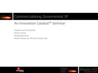 Commercialising Government IP An Innovation Catalyst™ Seminar Prepared and Presented by  Marcus Tarrant Managing Director Mission HQ Pty. Ltd. ATF the Innovate Trust 