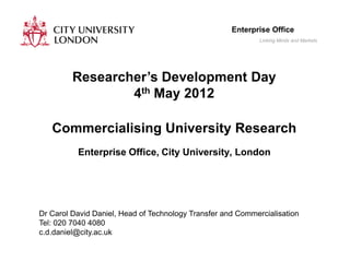 Enterprise Office
                                                             Linking Minds and Markets




         Researcher’s Development Day
                 4th May 2012

   Commercialising University Research
          Enterprise Office, City University, London




Dr Carol David Daniel, Head of Technology Transfer and Commercialisation
Tel: 020 7040 4080
c.d.daniel@city.ac.uk
 