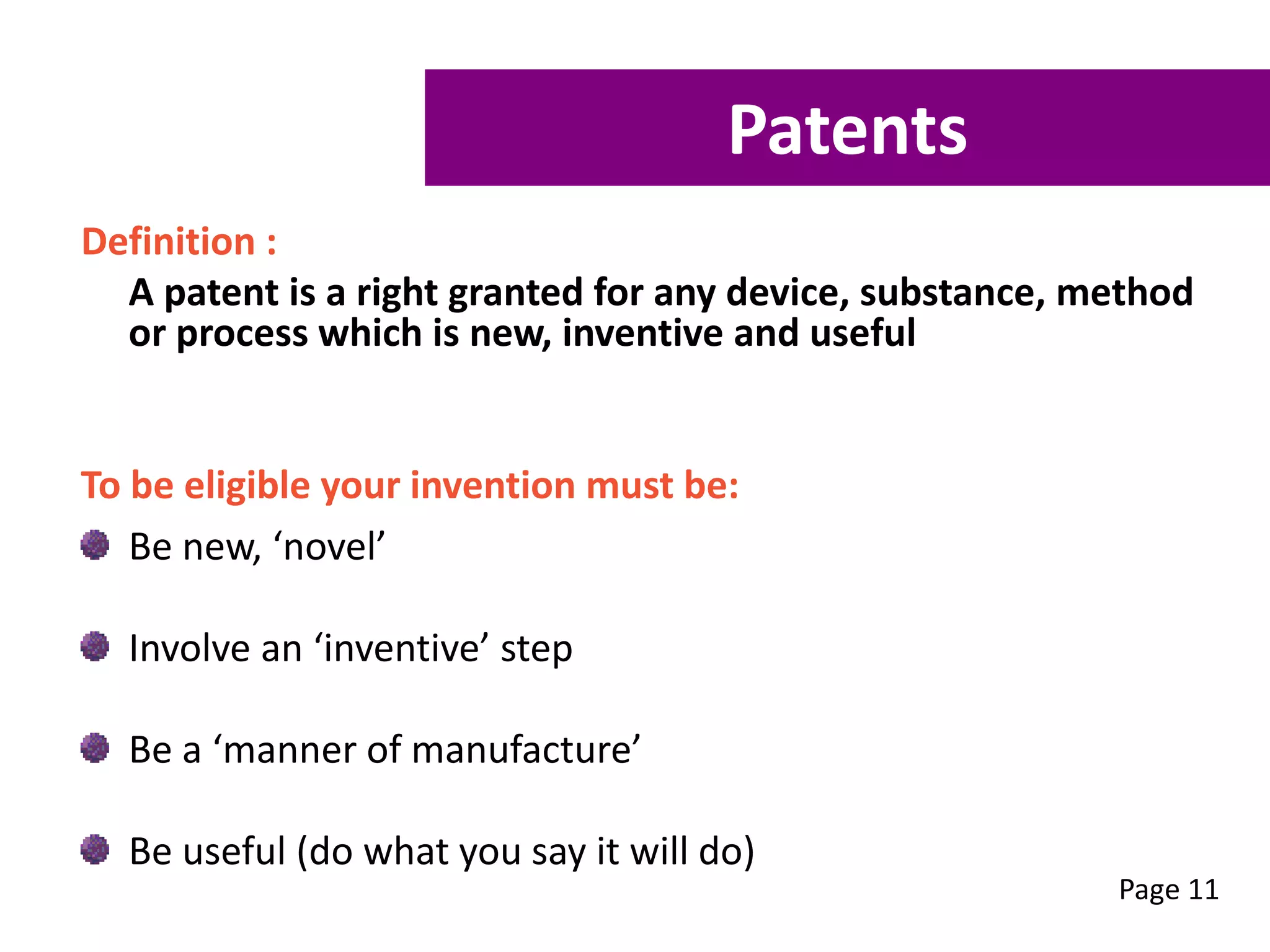 Definition :
A patent is a right granted for any device, substance, method
or process which is new, inventive and useful
To be eligible your invention must be:
Be new, ‘novel’
Involve an ‘inventive’ step
Be a ‘manner of manufacture’
Be useful (do what you say it will do)
Page 11
Patents
 