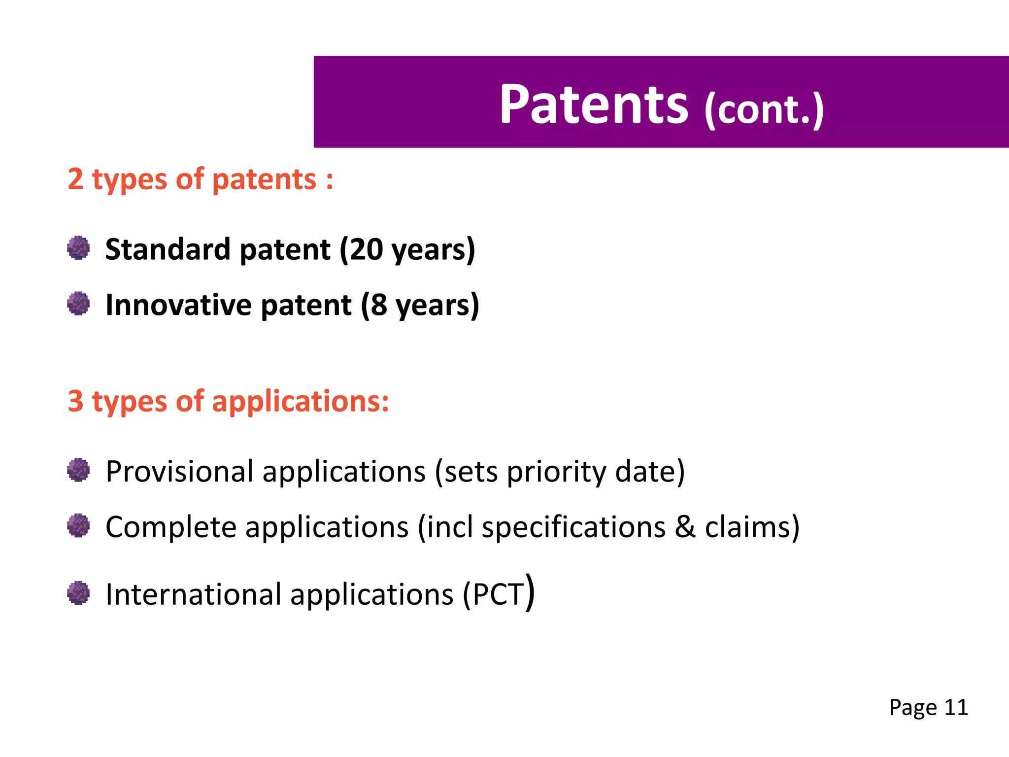 2 types of patents :
Standard patent (20 years)
Innovative patent (8 years)
3 types of applications:
Provisional applications (sets priority date)
Complete applications (incl specifications & claims)
International applications (PCT)
Page 11
Patents (cont.)
 