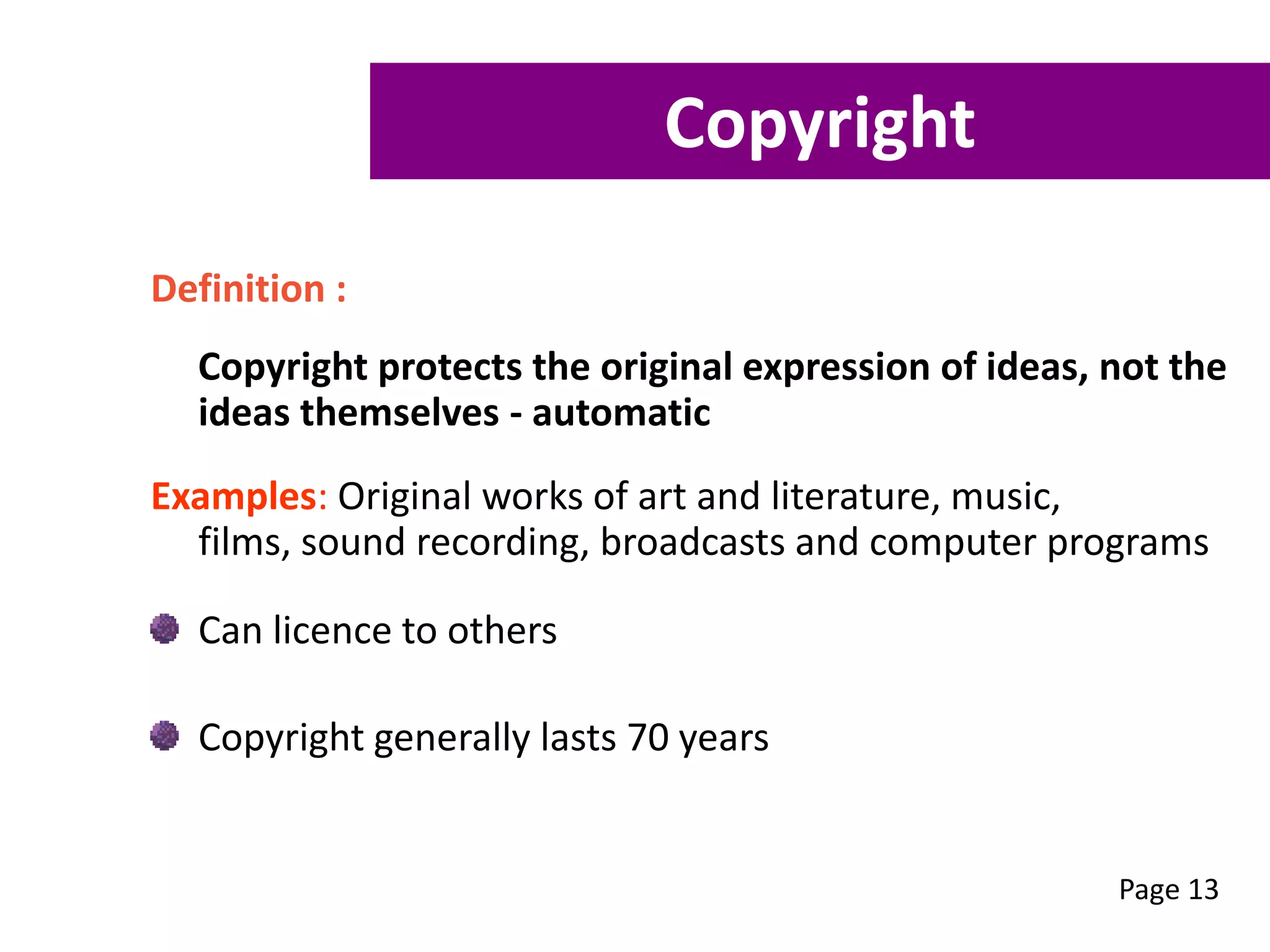 Definition :
Copyright protects the original expression of ideas, not the
ideas themselves - automatic
Examples: Original works of art and literature, music,
films, sound recording, broadcasts and computer programs
Can licence to others
Copyright generally lasts 70 years
Page 13
Copyright
 