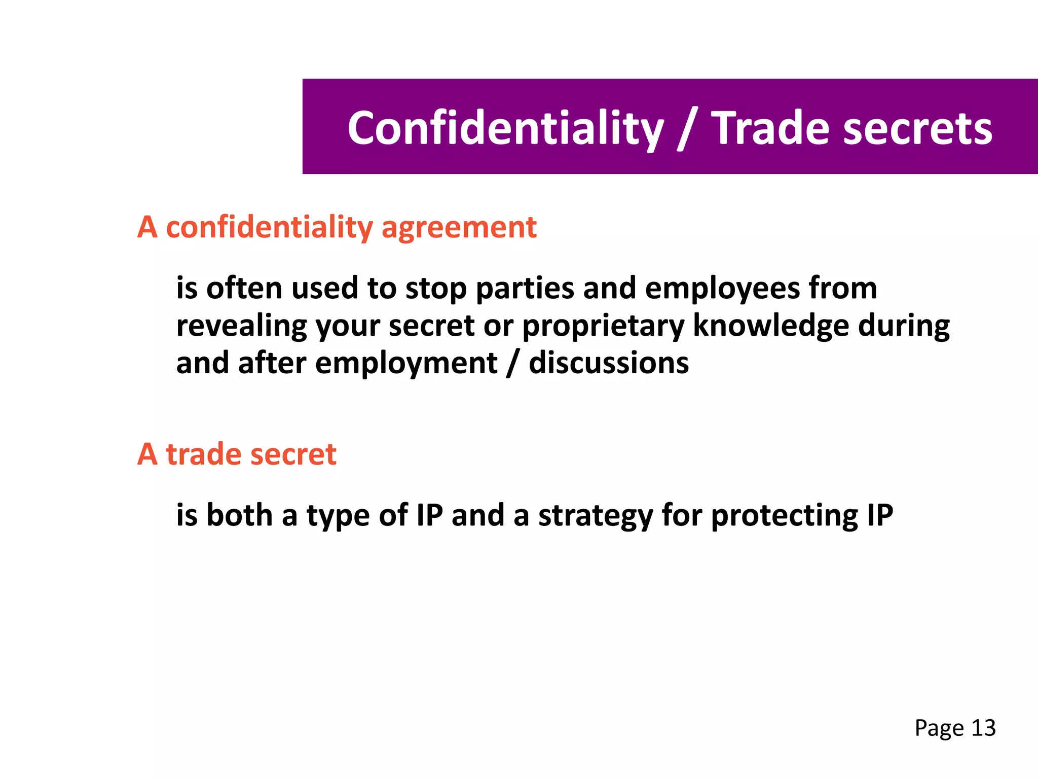 A confidentiality agreement
is often used to stop parties and employees from
revealing your secret or proprietary knowledge during
and after employment / discussions
A trade secret
is both a type of IP and a strategy for protecting IP
Page 13
Confidentiality / Trade secrets
 