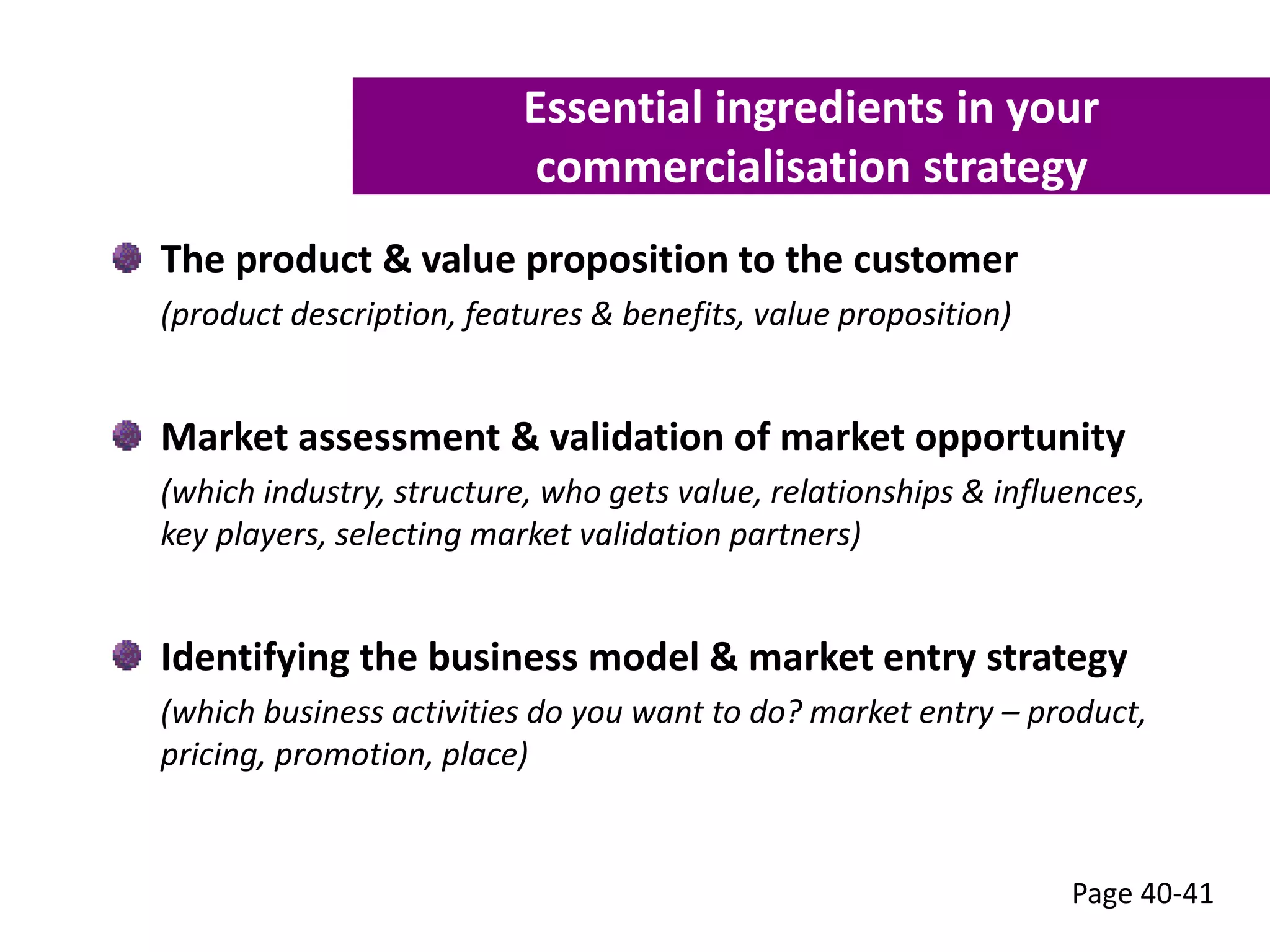 The product & value proposition to the customer
(product description, features & benefits, value proposition)
Market assessment & validation of market opportunity
(which industry, structure, who gets value, relationships & influences,
key players, selecting market validation partners)
Identifying the business model & market entry strategy
(which business activities do you want to do? market entry – product,
pricing, promotion, place)
Page 40-41
Essential ingredients in your
commercialisation strategy
 