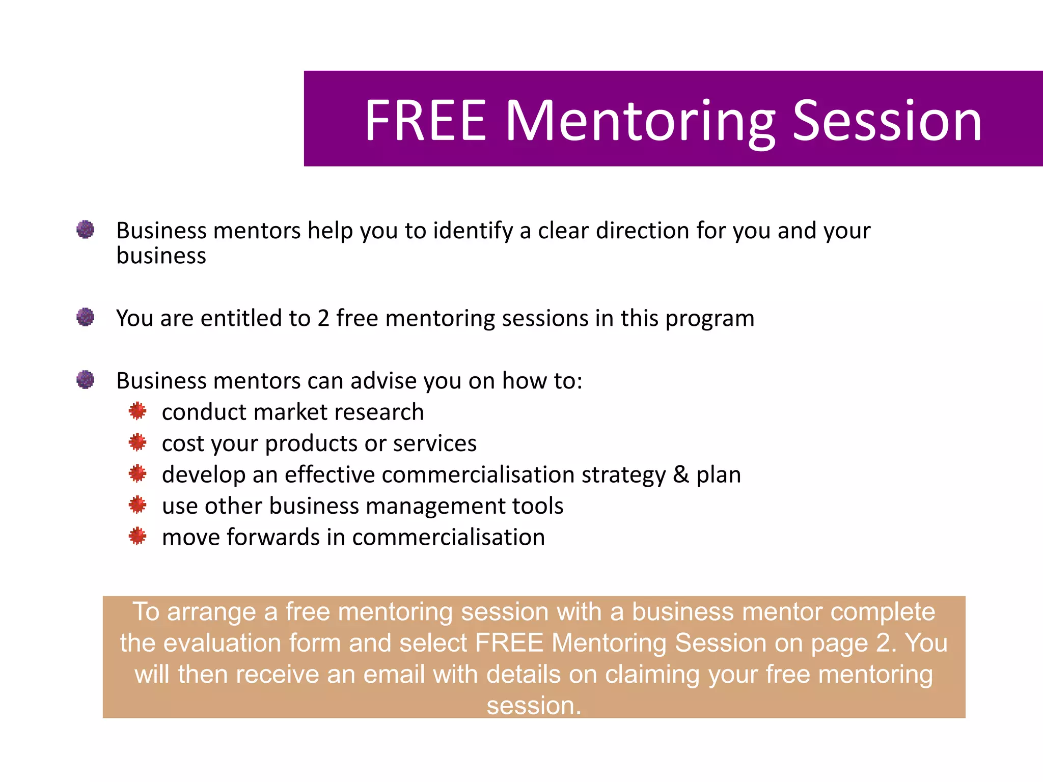 FREE Mentoring Session
Business mentors help you to identify a clear direction for you and your
business
You are entitled to 2 free mentoring sessions in this program
Business mentors can advise you on how to:
conduct market research
cost your products or services
develop an effective commercialisation strategy & plan
use other business management tools
move forwards in commercialisation
To arrange a free mentoring session with a business mentor complete
the evaluation form and select FREE Mentoring Session on page 2. You
will then receive an email with details on claiming your free mentoring
session.
 