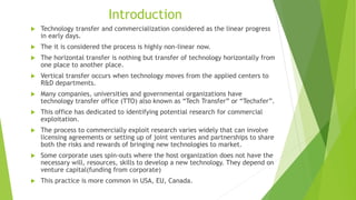 Introduction
 Technology transfer and commercialization considered as the linear progress
in early days.
 The it is considered the process is highly non-linear now.
 The horizontal transfer is nothing but transfer of technology horizontally from
one place to another place.
 Vertical transfer occurs when technology moves from the applied centers to
R&D departments.
 Many companies, universities and governmental organizations have
technology transfer office (TTO) also known as “Tech Transfer” or “Techxfer”.
 This office has dedicated to identifying potential research for commercial
exploitation.
 The process to commercially exploit research varies widely that can involve
licensing agreements or setting up of joint ventures and partnerships to share
both the risks and rewards of bringing new technologies to market.
 Some corporate uses spin-outs where the host organization does not have the
necessary will, resources, skills to develop a new technology. They depend on
venture capital(funding from corporate)
 This practice is more common in USA, EU, Canada.
 