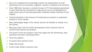  Due to its complexity the technology transfer has organizations of multi
disciplinary such as economists, engineers, lawyers, marketers and scientists.
 Since 1980 there has been a marked increase in TT intermediates specialized
in their field that has stimulated in large part by the act of BayhDole Act(
Legal frame work of university generated, federally funded inventions to the
market)
 Commercialization is the process of introducing new product or production
method in to the market.
 Many technologies begin in the market and are not feasible to release in to
the market.
 R&d plays major role for further development which consumes time to
commercially improve the product.
 The launch of the new product is the final stage with the advertising, sales
promotion and other marketing efforts.
 Three key aspects:
 To sustain loner period of time
 Stage wise process
 Involve stake holders customers also.
 