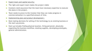  Expert team and capital security:
 The right and expert team makes the project viable
 Investors need assurance that the team have necessary expertise to execute
the plans in the project.
 Team needs to prove to the investor that they can make progress in
commercialization in a specified amount of time.
 Implementing plan and product development :
 Deal making decisions for selling of the technology to an existing business or
the start-up process.
 Start up includes finding physical location, hiring personnel, physically
organizing the business workflow, stocking supplies, developing prototypes,
general administration.
 