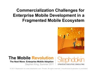 The Mobile Revolution The Next Wave: Enterprise Mobile Adoption 1 Commercialization Challenges for Enterprise Mobile Development in a Fragmented Mobile Ecosystem Stephen King, Summer 2011 © 2011 Stephdokin Inc.www.stephdokin.com  Private. All rights reserved. Unauthorized duplication is prohibited. 
