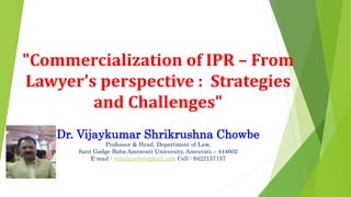 "Commercialization of IPR – From
Lawyer’s perspective : Strategies
and Challenges"
Dr. Vijaykumar Shrikrushna Chowbe
Professor & Head, Department of Law,
Sant Gadge Baba Amravati University, Amravati – 444602
E-mail : vijuchowbe@gmail.com Cell : 9422157157
 