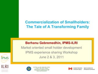 Commercialization of Smallholders: The Tale of A Transforming Family Berhanu Gebremedhin, IPMS-ILRI Market oriented small holder development  IPMS experience sharing Workshop June 2 & 3, 2011 