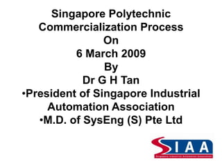 Singapore Polytechnic
Commercialization Process
On
6 March 2009
By
Dr G H Tan
•President of Singapore Industrial
Automation Association
•M.D. of SysEng (S) Pte Ltd
 