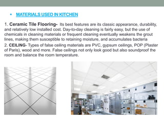  MATERIALS USED IN KITCHEN
1. Ceramic Tile Flooring- Its best features are its classic appearance, durability,
and relatively low installed cost. Day-to-day cleaning is fairly easy, but the use of
chemicals in cleaning materials or frequent cleaning eventually weakens the grout
lines, making them susceptible to retaining moisture, and accumulates bacteria
2. CEILING- Types of false ceiling materials are PVC, gypsum ceilings, POP (Plaster
of Paris), wood and more. False ceilings not only look good but also soundproof the
room and balance the room temperature.
 
