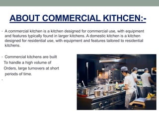 ABOUT COMMERCIAL KITHCEN:-
• A commercial kitchen is a kitchen designed for commercial use, with equipment
and features typically found in larger kitchens. A domestic kitchen is a kitchen
designed for residential use, with equipment and features tailored to residential
kitchens.
• Commercial kitchens are built
To handle a high volume of
Orders, large turnovers at short
periods of time.
•
 