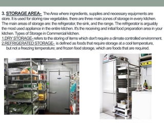 3. STORAGEAREA- TheArea where ingredients, supplies and necessary equipments are
store. It is used for storing raw vegetables. there are three main zones of storage in every kitchen.
The main areas of storage are: the refrigerator,the sink, and the range.The refrigeratoris arguably
the most used appliance in the entire kitchen. It's the receiving and initial food preparation area in your
kitchen.Types of Storage in Commercial kitchen.
1.DRYSTORAGE-refers to the storing of items which don't require a climate controlled environment.
2.REFRIGERATED STORAGE- is defined as foods that require storage at a cool temperature,
but not a freezing temperature; and frozen food storage, which are foods that are required.
 
