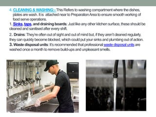 4. CLEANING & WASHING:- This Refers to washing compartment where the dishes,
plates are wash. It is attached near to PreparationArea to ensure smooth working of
food serve operations.
1. Sinks, taps, and drainingboards:Just like any other kitchen surface, these should be
cleaned and sanitised after every shift.
2. Drains:They’re often out of sight and out of mind but, if they aren’t cleaned regularly,
they can quickly become blocked, which could put your sinks and plumbing out of action.
3. Waste disposalunits:It’s recommended that professional waste disposal units are
washed once a month to remove build-ups and unpleasant smells.
 