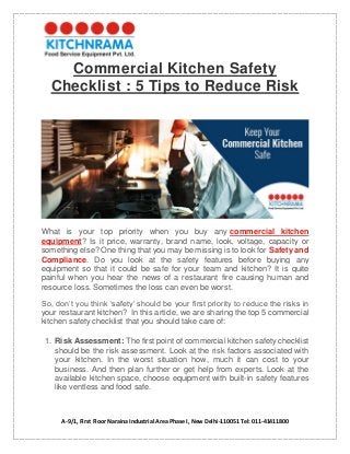 A-9/1, First Floor Naraina Industrial Area Phase I, New Delhi-110051 Tel: 011-41411800
Commercial Kitchen Safety
Checklist : 5 Tips to Reduce Risk
What is your top priority when you buy any commercial kitchen
equipment? Is it price, warranty, brand name, look, voltage, capacity or
something else? One thing that you may be missing is to look for Safety and
Compliance. Do you look at the safety features before buying any
equipment so that it could be safe for your team and kitchen? It is quite
painful when you hear the news of a restaurant fire causing human and
resource loss. Sometimes the loss can even be worst.
So, don’t you think ‘safety’ should be your first priority to reduce the risks in
your restaurant kitchen? In this article, we are sharing the top 5 commercial
kitchen safety checklist that you should take care of:
1. Risk Assessment: The first point of commercial kitchen safety checklist
should be the risk assessment. Look at the risk factors associated with
your kitchen. In the worst situation how, much it can cost to your
business. And then plan further or get help from experts. Look at the
available kitchen space, choose equipment with built-in safety features
like ventless and food safe.
 