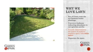 • Sea of Green rests the
eye between busier
plantings.
• Conveys a lushness
indicating abundance to
our agrarian psyche.
• Visually demonstrates
the power of positive/
negative space (aka:white
space).
• Organizes the space.
 