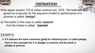 As wqper section 172 of indian contract act, 1872, “the bailment of
goods as a security for the payment of debt or performance of a
promise is called ‘
The bailor in this case is called ‘ ’
And the bailee is called
If X delivers the bank ornament (gold) for obtaining loan, it called pledge.
Here in this example the X is pledger or pawnor and the bank is
pledge.or pawnee.
 