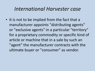 International Harvester case
• It is not to be implied from the fact that a
manufacturer appoints "distributing agents"
or...