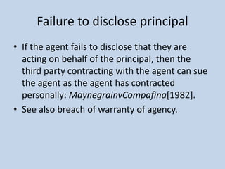 Failure to disclose principal
• If the agent fails to disclose that they are
acting on behalf of the principal, then the
t...