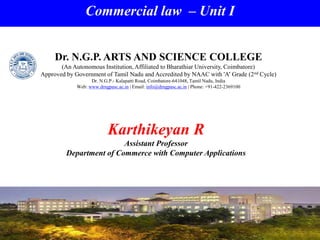 Commercial law – Unit I
Karthikeyan R
Assistant Professor
Department of Commerce with Computer Applications
Dr. N.G.P. ARTS AND SCIENCE COLLEGE
(An Autonomous Institution, Affiliated to Bharathiar University, Coimbatore)
Approved by Government of Tamil Nadu and Accredited by NAAC with 'A' Grade (2nd Cycle)
Dr. N.G.P.- Kalapatti Road, Coimbatore-641048, Tamil Nadu, India
Web: www.drngpasc.ac.in | Email: info@drngpasc.ac.in | Phone: +91-422-2369100
 