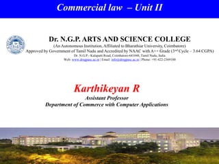 Commercial law – Unit II
Karthikeyan R
Assistant Professor
Department of Commerce with Computer Applications
Dr. N.G.P. ARTS AND SCIENCE COLLEGE
(An Autonomous Institution, Affiliated to Bharathiar University, Coimbatore)
Approved by Government of Tamil Nadu and Accredited by NAAC with A++ Grade (3nd Cycle – 3.64 CGPA)
Dr. N.G.P.- Kalapatti Road, Coimbatore-641048, Tamil Nadu, India
Web: www.drngpasc.ac.in | Email: info@drngpasc.ac.in | Phone: +91-422-2369100
 