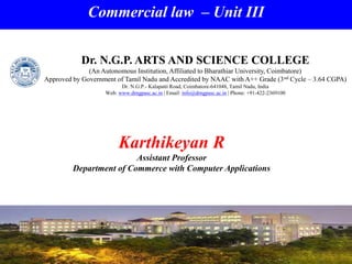 Commercial law – Unit III
Karthikeyan R
Assistant Professor
Department of Commerce with Computer Applications
Dr. N.G.P. ARTS AND SCIENCE COLLEGE
(An Autonomous Institution, Affiliated to Bharathiar University, Coimbatore)
Approved by Government of Tamil Nadu and Accredited by NAAC with A++ Grade (3nd Cycle – 3.64 CGPA)
Dr. N.G.P.- Kalapatti Road, Coimbatore-641048, Tamil Nadu, India
Web: www.drngpasc.ac.in | Email: info@drngpasc.ac.in | Phone: +91-422-2369100
 