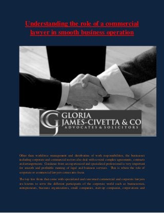 Understanding the role of a commercial
lawyer in smooth business operation
Other than workforce management and distribution of work responsibilities, the businesses
including corporate and commercial sectors also deal with several complex agreements, contracts
and arrangements. Guidance from an experienced and specialized professional is very important
for smooth and profitable running of legal and business services. This is where the role of
corporate or commercial lawyers comes into focus.
The top law firms that come with specialized and renowned commercial and corporate lawyers
are known to serve the different participants of the corporate world such as businessmen,
entrepreneurs, business organizations, small companies, start-up companies, corporations and
 