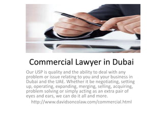 Commercial Lawyer in Dubai
Our USP is quality and the ability to deal with any
problem or issue relating to you and your business in
Dubai and the UAE. Whether it be negotiating, setting
up, operating, expanding, merging, selling, acquiring,
problem solving or simply acting as an extra pair of
eyes and ears, we can do it all and more.
http://www.davidsoncolaw.com/commercial.html
 