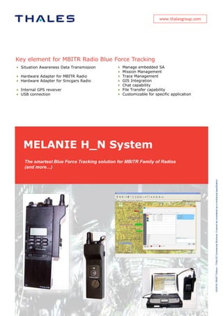 www.thalesgroup.com
MELANIE H_N System
Key element for MBITR Radio Blue Force Tracking
 Situation Awareness Data Transmission
 Hardware Adapter for MBITR Radio
 Hardware Adapter for Sincgars Radio
 Internal GPS reveiver
 USB connection
 Manage embedded SA
 Mission Management
 Trace Management
 GIS Integration
 Chat capability
 File Transfer capability
 Customizable for specific application
The smartest Blue Force Tracking solution for MBITR Family of Radios
(and more…)
03/2016,DRAFTEdition–THALESCommercialBrochure.Itcannotbeconsideredasacontractualspecification.
 